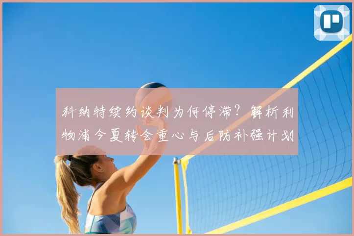 科纳特续约谈判为何停滞？解析利物浦今夏转会重心与后防补强计划
