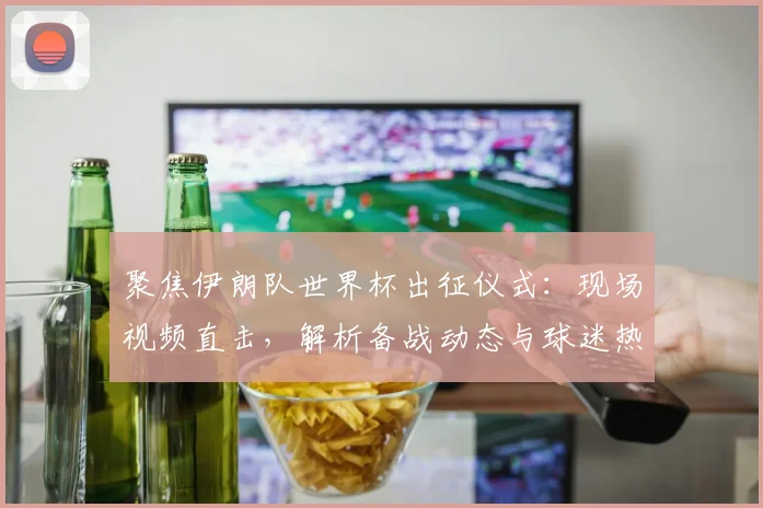 聚焦伊朗队世界杯出征仪式:现场视频直击,解析备战动态与球迷热情盛况