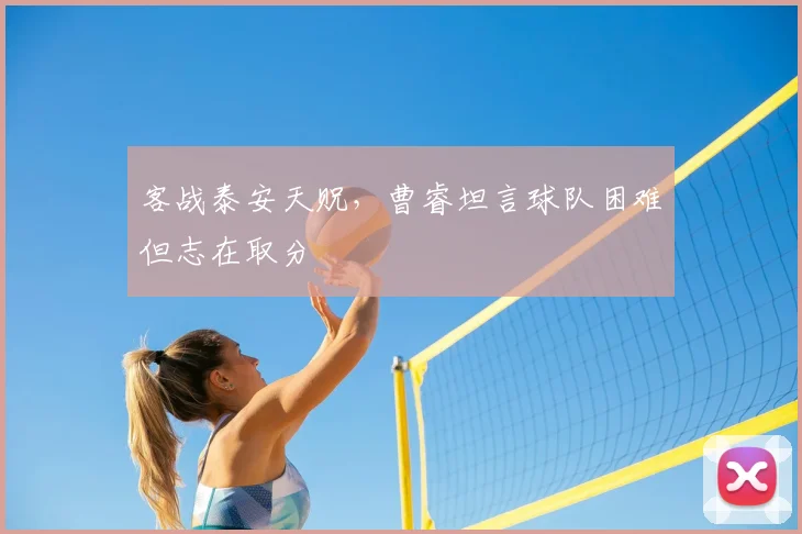 客战泰安天贶,曹睿坦言球队困难但志在取分