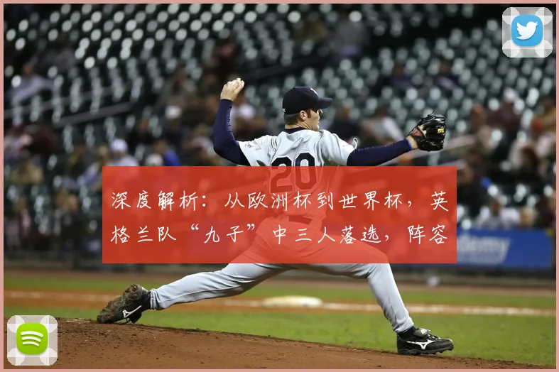 深度解析:从欧洲杯到世界杯,英格兰队“九子”中三人落选,阵容更迭背后的战术与选择