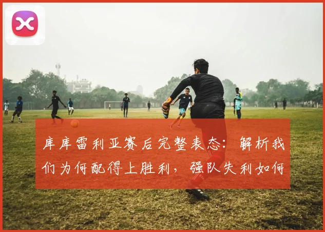 库库雷利亚赛后完整表态:解析我们为何配得上胜利,强队失利如何警醒全队