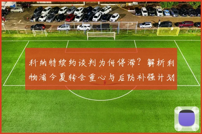 科纳特续约谈判为何停滞?解析利物浦今夏转会重心与后防补强计划